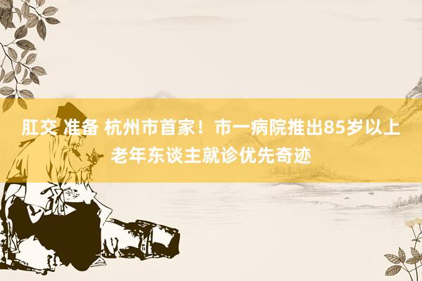肛交 准备 杭州市首家！市一病院推出85岁以上老年东谈主就诊优先奇迹