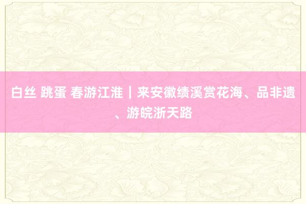 白丝 跳蛋 春游江淮｜来安徽绩溪赏花海、品非遗、游皖浙天路