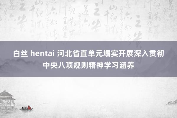 白丝 hentai 河北省直单元塌实开展深入贯彻中央八项规则精神学习涵养