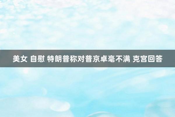 美女 自慰 特朗普称对普京卓毫不满 克宫回答