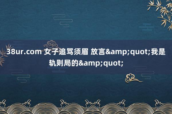 38ur.com 女子追骂须眉 放言&quot;我是轨则局的&quot;