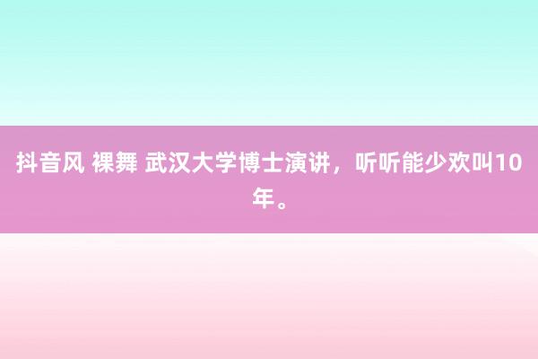 抖音风 裸舞 武汉大学博士演讲，听听能少欢叫10年。