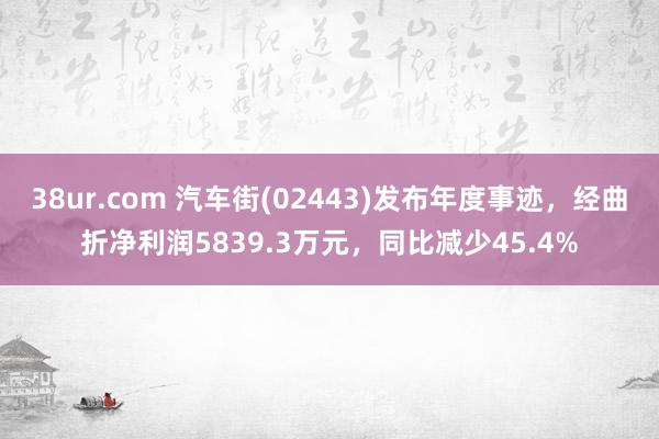 38ur.com 汽车街(02443)发布年度事迹，经曲折净利润5839.3万元，同比减少45.4%