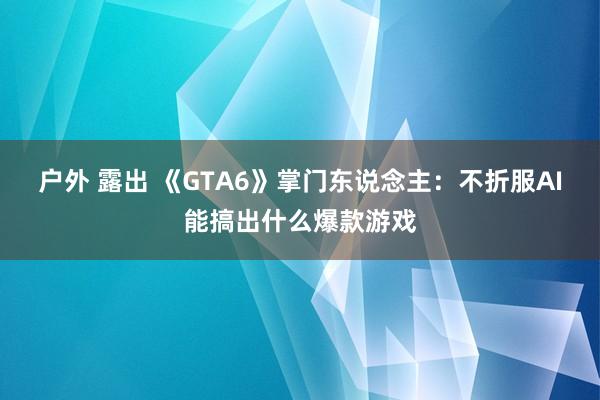 户外 露出 《GTA6》掌门东说念主：不折服AI能搞出什么爆款游戏