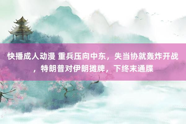 快播成人动漫 重兵压向中东，失当协就轰炸开战，特朗普对伊朗摊牌，下终末通牒