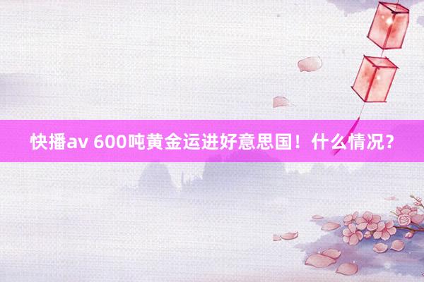 快播av 600吨黄金运进好意思国！什么情况？