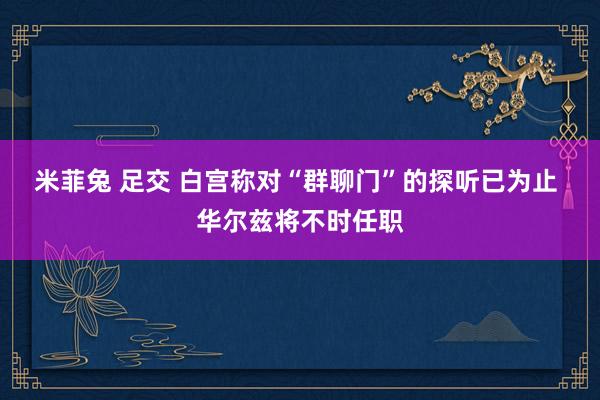 米菲兔 足交 白宫称对“群聊门”的探听已为止 华尔兹将不时任职