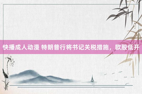 快播成人动漫 特朗普行将书记关税措施，欧股低开