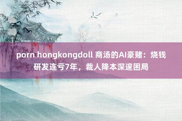 porn hongkongdoll 商汤的AI豪赌：烧钱研发连亏7年，裁人降本深邃困局