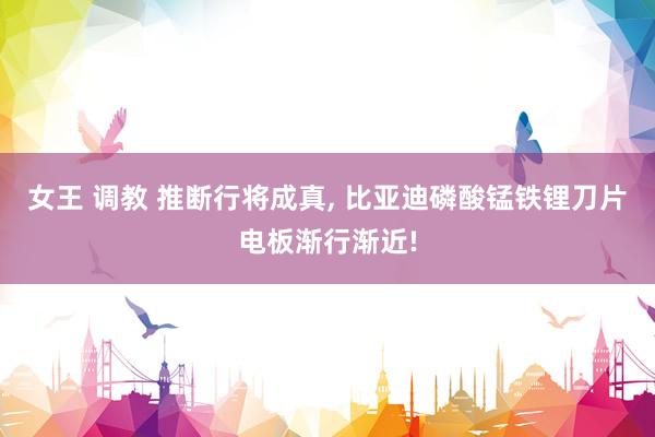 女王 调教 推断行将成真， 比亚迪磷酸锰铁锂刀片电板渐行渐近!