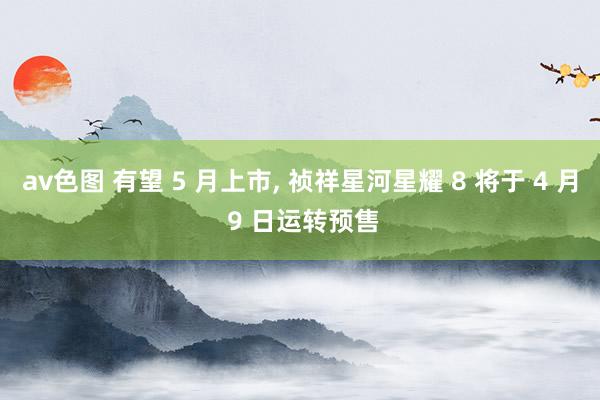 av色图 有望 5 月上市， 祯祥星河星耀 8 将于 4 月 9 日运转预售
