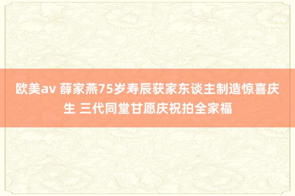 欧美av 薛家燕75岁寿辰获家东谈主制造惊喜庆生 三代同堂甘愿庆祝拍全家福