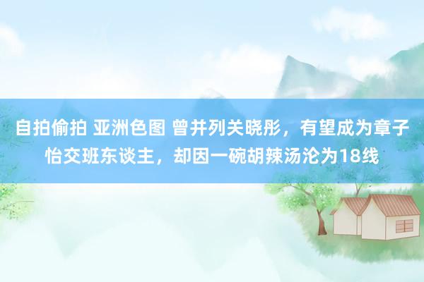 自拍偷拍 亚洲色图 曾并列关晓彤，有望成为章子怡交班东谈主，却因一碗胡辣汤沦为18线