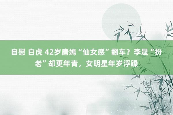 自慰 白虎 42岁唐嫣“仙女感”翻车？李晟“扮老”却更年青，女明星年岁浮躁