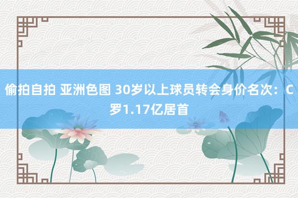 偷拍自拍 亚洲色图 30岁以上球员转会身价名次：C罗1.17亿居首