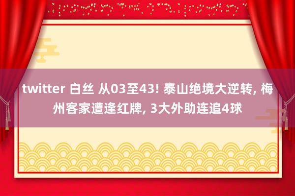 twitter 白丝 从03至43! 泰山绝境大逆转， 梅州客家遭逢红牌， 3大外助连追4球