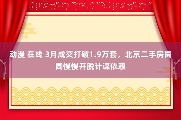 动漫 在线 3月成交打破1.9万套，北京二手房阛阓慢慢开脱计谋依赖
