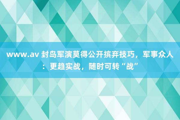 www.av 封岛军演莫得公开摈弃技巧，军事众人：更趋实战，随时可转“战”