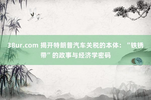 38ur.com 揭开特朗普汽车关税的本体：“铁锈带”的政事与经济学密码
