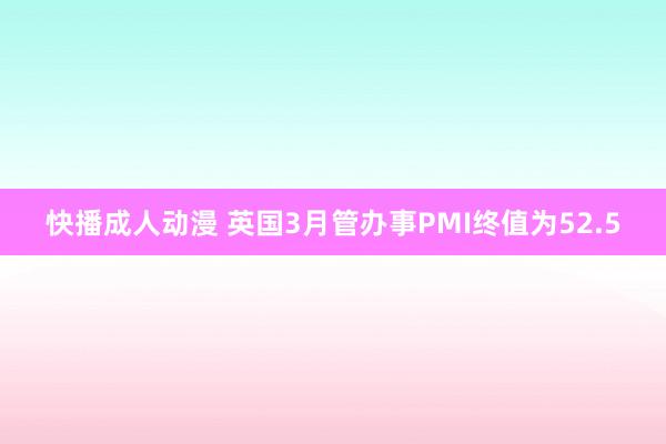 快播成人动漫 英国3月管办事PMI终值为52.5
