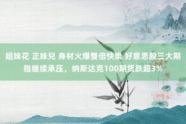 姐妹花 正妹兒 身材火爆雙倍快樂 好意思股三大期指继续承压，纳斯达克100期货跌超3%