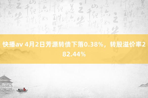快播av 4月2日芳源转债下落0.38%，转股溢价率282.44%