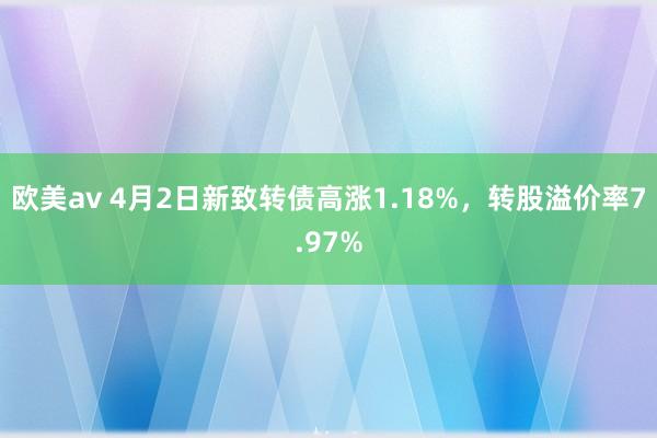 欧美av 4月2日新致转债高涨1.18%，转股溢价率7.97%