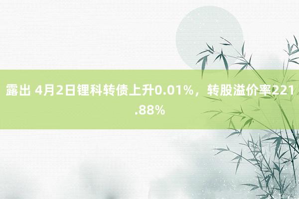 露出 4月2日锂科转债上升0.01%,转股溢价率221.88%