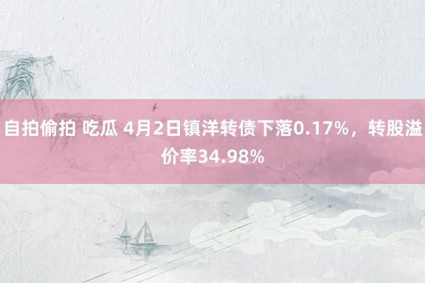 自拍偷拍 吃瓜 4月2日镇洋转债下落0.17%，转股溢价率34.98%
