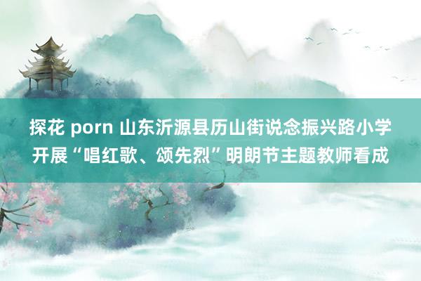 探花 porn 山东沂源县历山街说念振兴路小学开展“唱红歌、颂先烈”明朗节主题教师看成