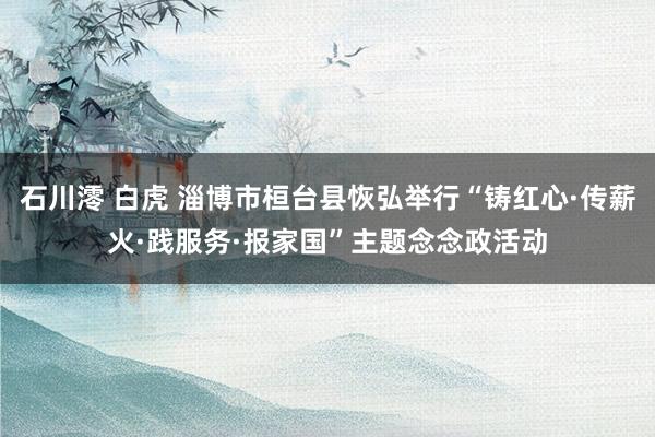 石川澪 白虎 淄博市桓台县恢弘举行“铸红心·传薪火·践服务·报家国”主题念念政活动