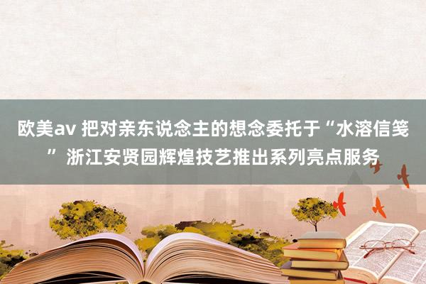 欧美av 把对亲东说念主的想念委托于“水溶信笺” 浙江安贤园辉煌技艺推出系列亮点服务