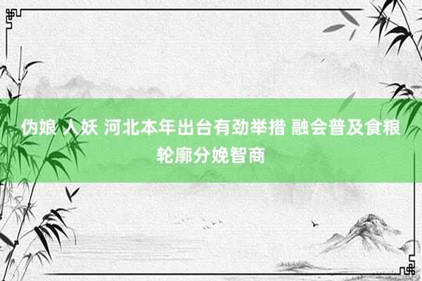 伪娘 人妖 河北本年出台有劲举措 融会普及食粮轮廓分娩智商