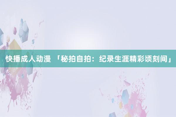 快播成人动漫 「秘拍自拍：纪录生涯精彩顷刻间」