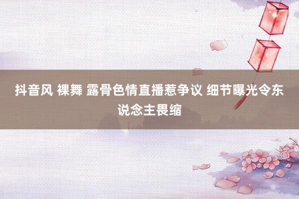 抖音风 裸舞 露骨色情直播惹争议 细节曝光令东说念主畏缩