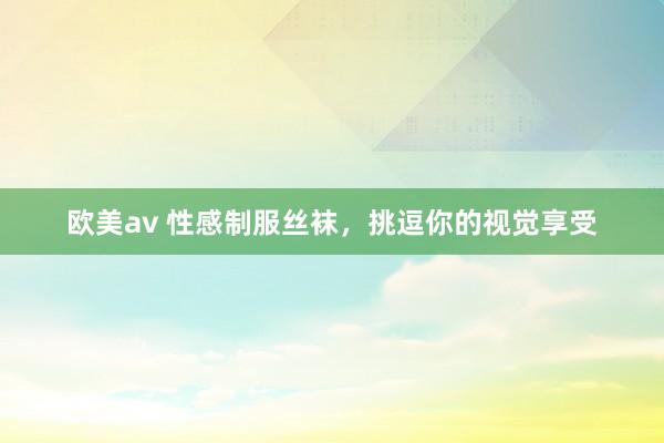 欧美av 性感制服丝袜，挑逗你的视觉享受