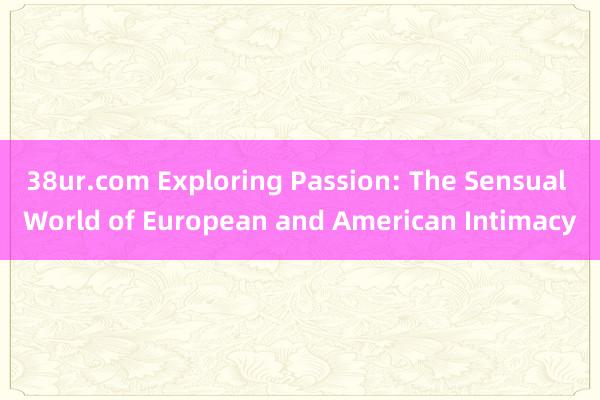 38ur.com Exploring Passion: The Sensual World of European and American Intimacy