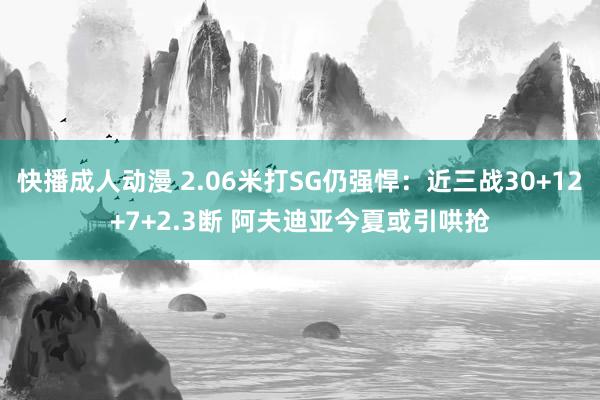 快播成人动漫 2.06米打SG仍强悍：近三战30+12+7+2.3断 阿夫迪亚今夏或引哄抢