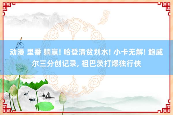 动漫 里番 躺赢! 哈登清贫划水! 小卡无解! 鲍威尔三分创记录， 祖巴茨打爆独行侠