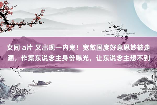 女同 a片 又出现一内鬼！宽敞国度好意思妙被走漏，作案东说念主身份曝光，让东说念主想不到