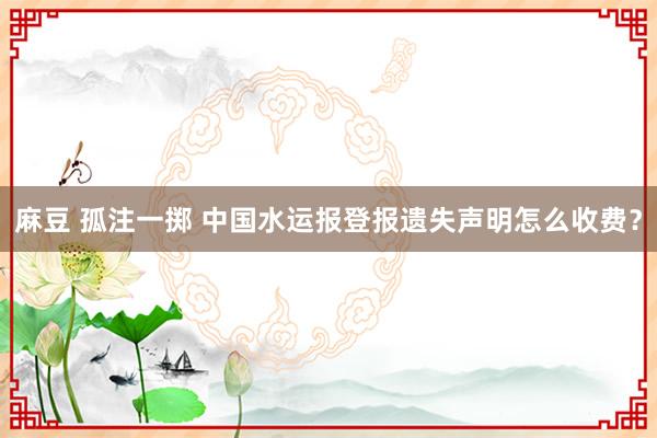 麻豆 孤注一掷 中国水运报登报遗失声明怎么收费？