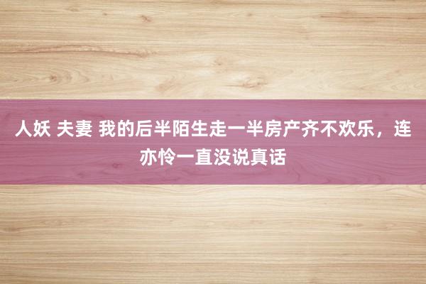 人妖 夫妻 我的后半陌生走一半房产齐不欢乐，连亦怜一直没说真话