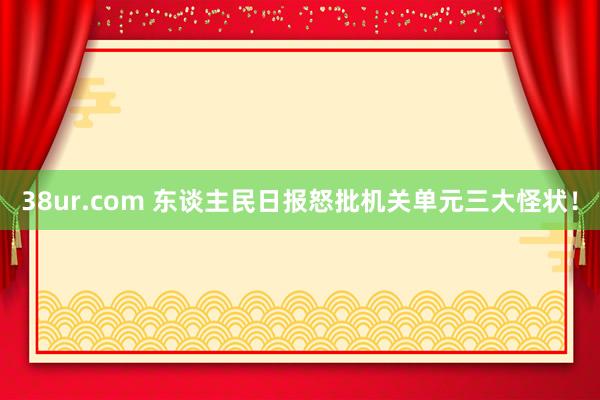 38ur.com 东谈主民日报怒批机关单元三大怪状！