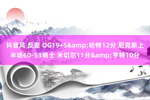 抖音风 反差 OG19+5&哈特12分 尼克斯上半场60-53骑士 米切尔11分&亨特10分