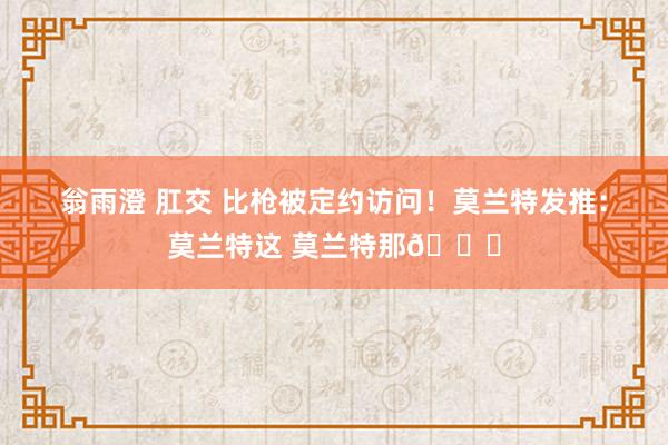 翁雨澄 肛交 比枪被定约访问！莫兰特发推：莫兰特这 莫兰特那😂