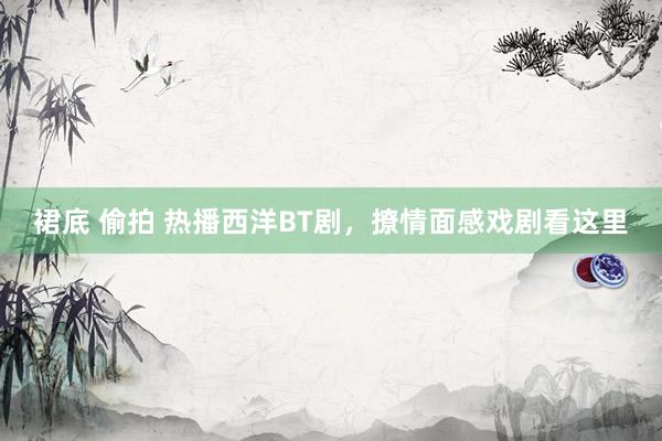 裙底 偷拍 热播西洋BT剧，撩情面感戏剧看这里
