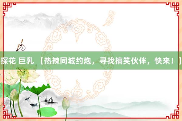 探花 巨乳 【热辣同城约炮，寻找搞笑伙伴，快来！】