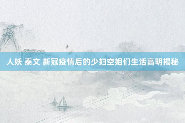 人妖 泰文 新冠疫情后的少妇空姐们生活高明揭秘