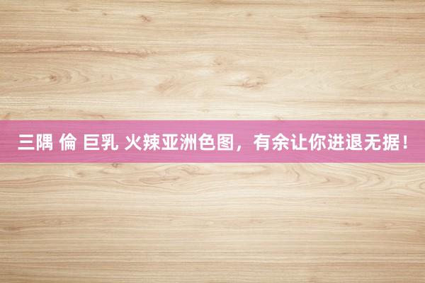 三隅 倫 巨乳 火辣亚洲色图，有余让你进退无据！