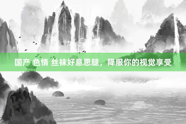 国产 色情 丝袜好意思腿，降服你的视觉享受